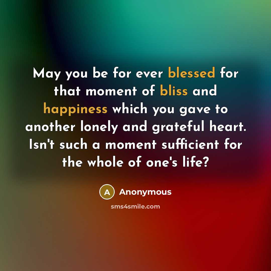 “May you be for ever blessed for that moment of bliss and happiness which you gave to another lonely and grateful heart. Isn't such a moment sufficient for the whole of one's life?” quote by Anonymous