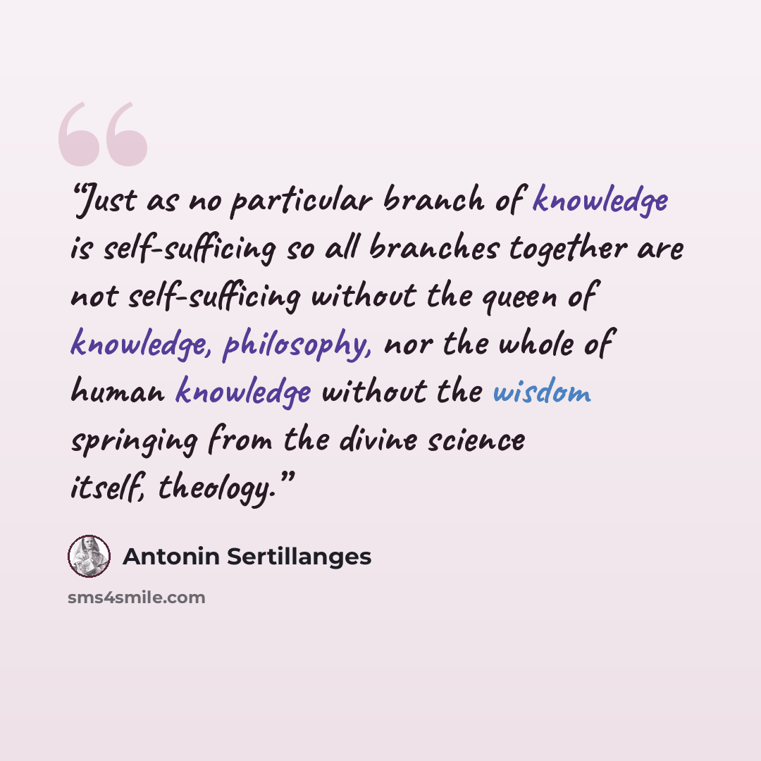 “Just as no particular branch of knowledge is self-sufficing so all branches together are not self-sufficing without the queen of knowledge, philosophy, nor the whole of human knowledge without the wisdom springing from the divine science itself, theology.” quote by Antonin Sertillanges