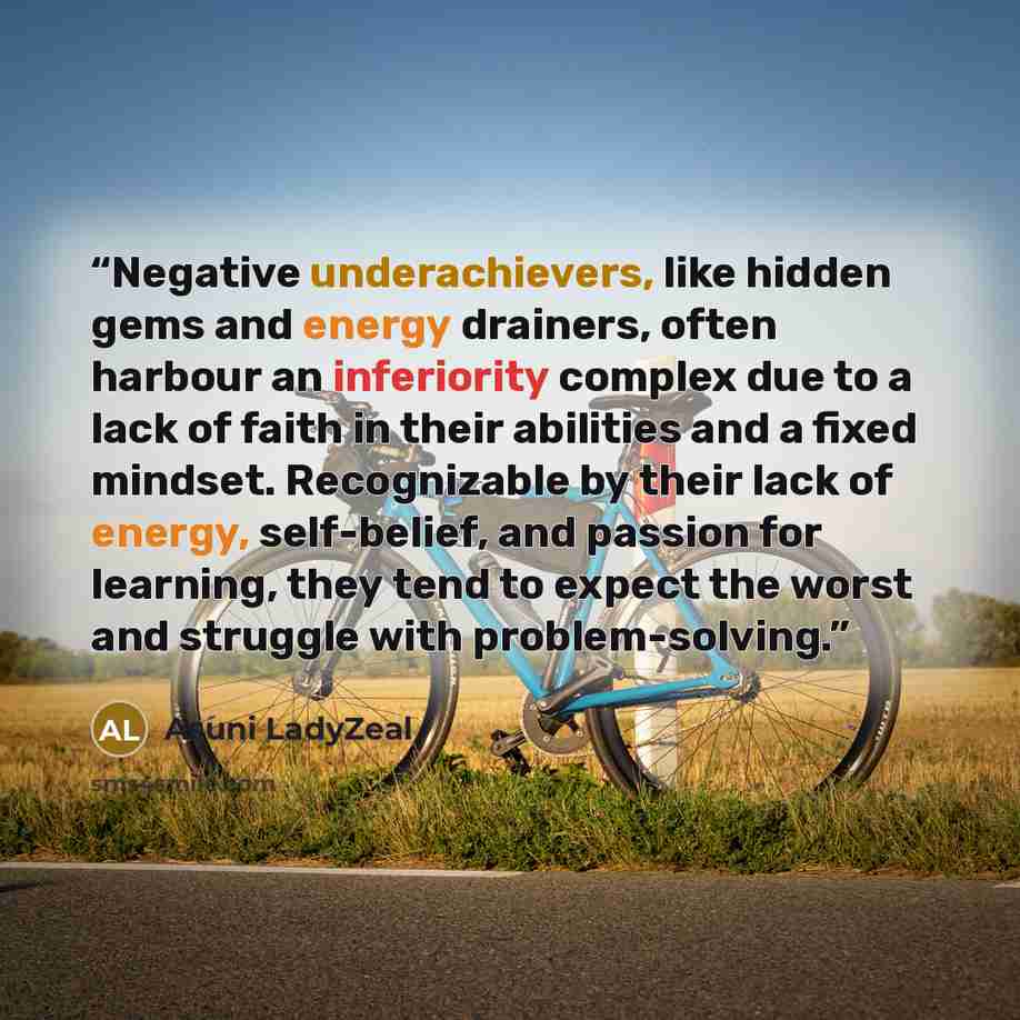 “Negative underachievers, like hidden gems and energy drainers, often harbour an inferiority complex due to a lack of faith in their abilities and a fixed mindset. Recognizable by their lack of energy, self-belief, and passion for learning, they tend to expect the worst and struggle with…” quote by Asuni LadyZeal