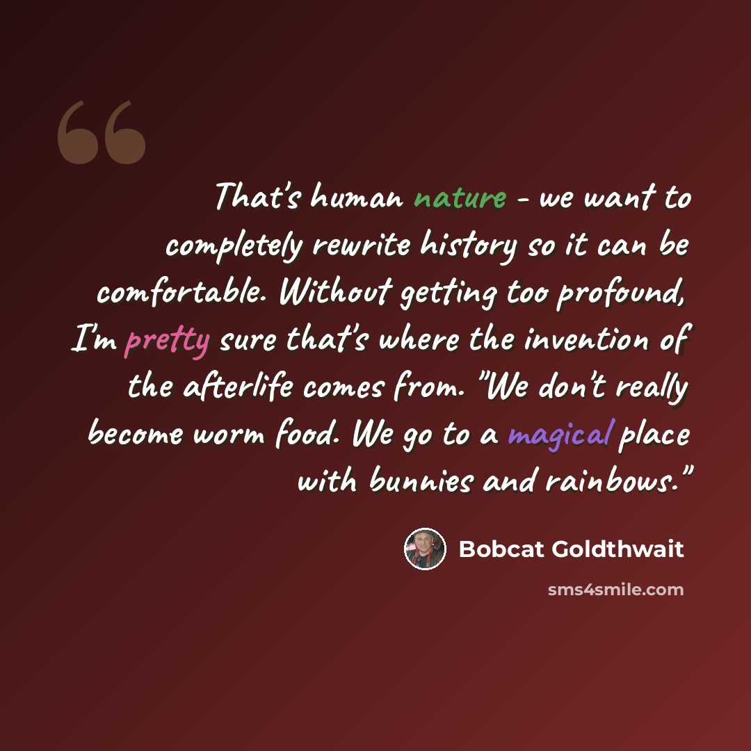 “That's human nature - we want to completely rewrite history so it can be comfortable. Without getting too profound, I'm pretty sure that's where the invention of the afterlife comes from. "We don't really become worm food. We go to a magical place with bunnies and rainbows."” quote by Bobcat Goldthwait