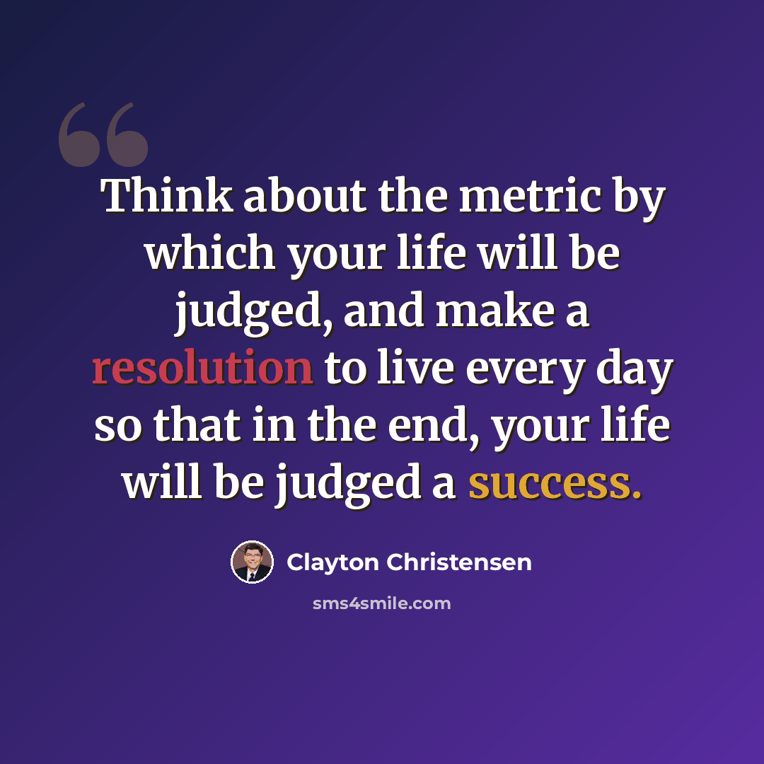 “Think about the metric by which your life will be judged, and make a resolution to live every day so that in the end, your life will be judged a success.” quote by Clayton Christensen