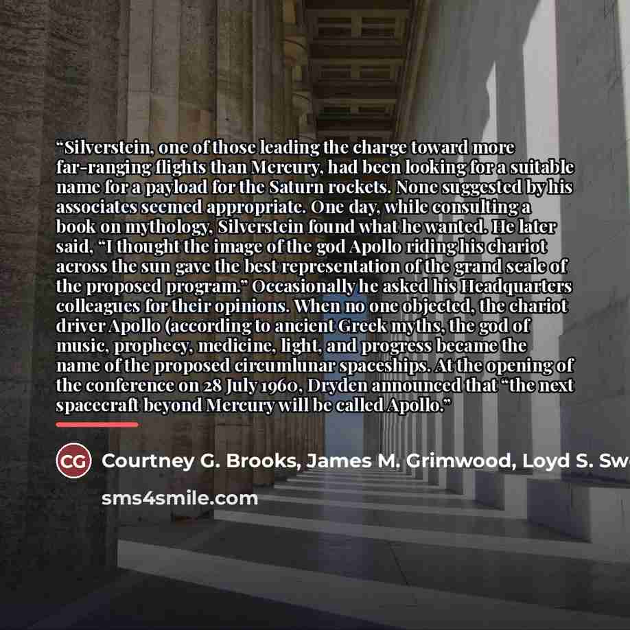 “Silverstein, one of those leading the charge toward more far-ranging flights than Mercury, had been looking for a suitable name for a payload for the Saturn rockets. None suggested by his associates seemed appropriate. One day, while consulting a book on mythology, Silverstein found what he…” quote by Courtney G. Brooks, James M. Grimwood, Loyd S. Swenson
