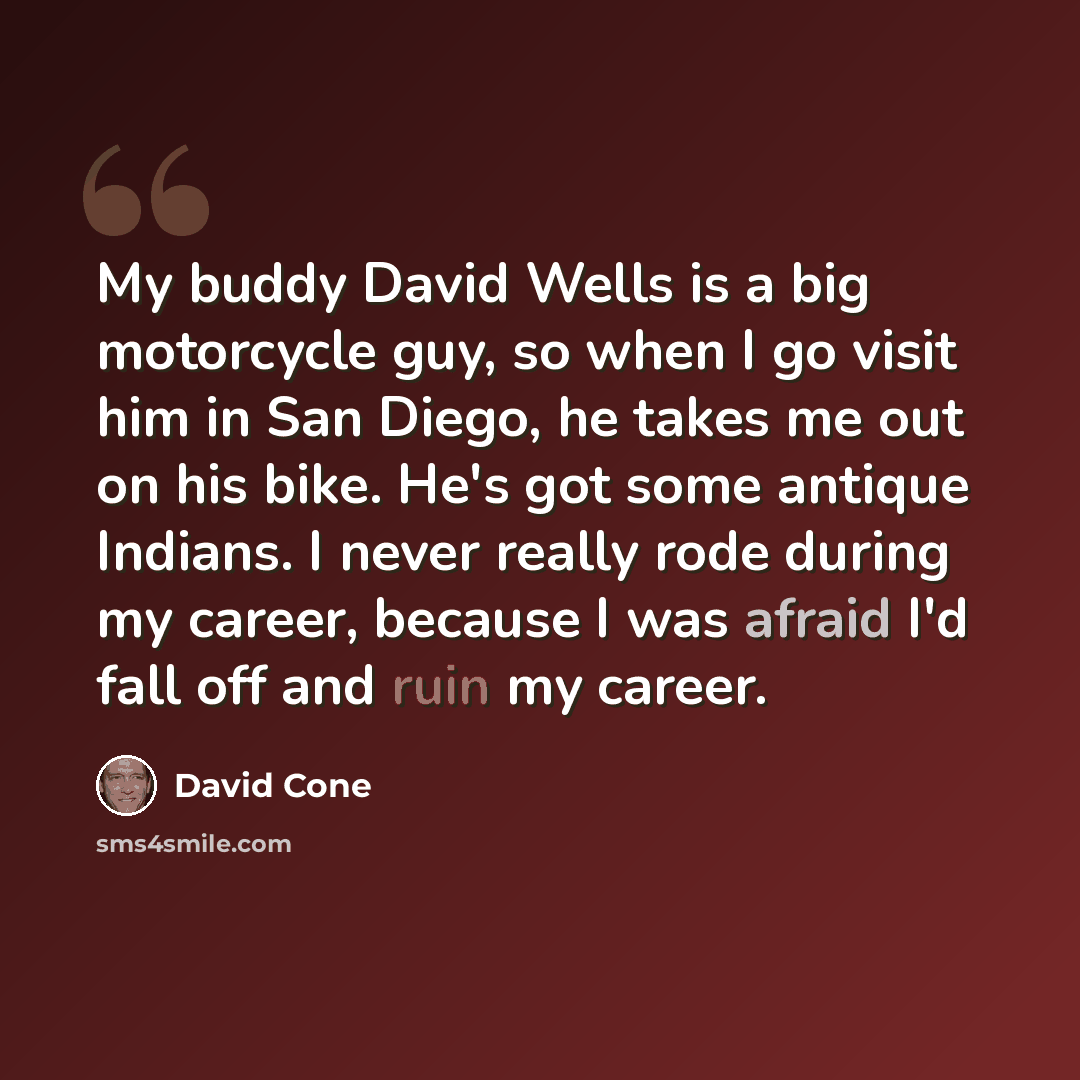 “My buddy David Wells is a big motorcycle guy, so when I go visit him in San Diego, he takes me out on his bike. He's got some antique Indians. I never really rode during my career, because I was afraid I'd fall off and ruin my career.” quote by David Cone