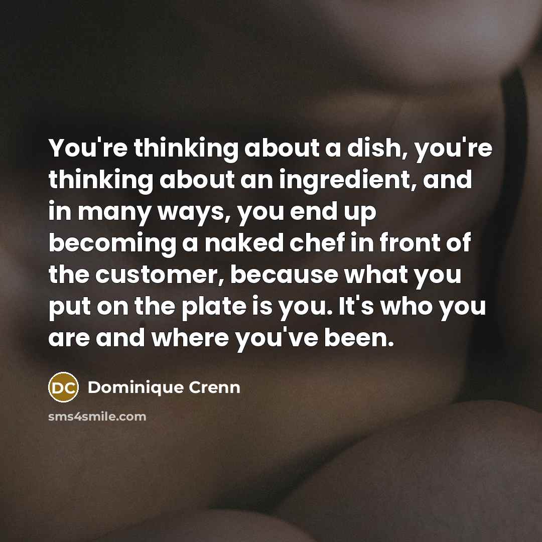 “You're thinking about a dish, you're thinking about an ingredient, and in many ways, you end up becoming a naked chef in front of the customer, because what you put on the plate is you. It's who you are and where you've been.” quote by Dominique Crenn