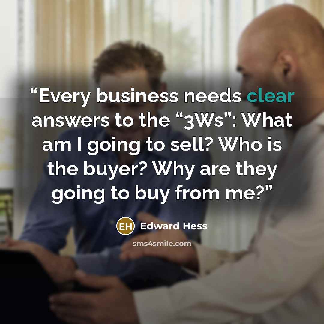 “Every business needs clear answers to the “3Ws”: What am I going to sell? Who is the buyer? Why are they going to buy from me?” quote by Edward Hess