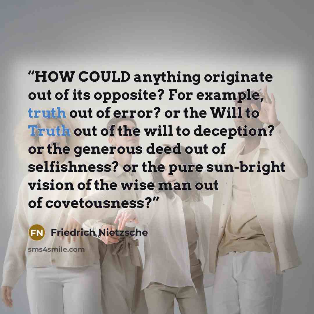 “HOW COULD anything originate out of its opposite? For example, truth out of error? or the Will to Truth out of the will to deception? or the generous deed out of selfishness? or the pure sun-bright vision of the wise man out of covetousness?” quote by Friedrich Nietzsche