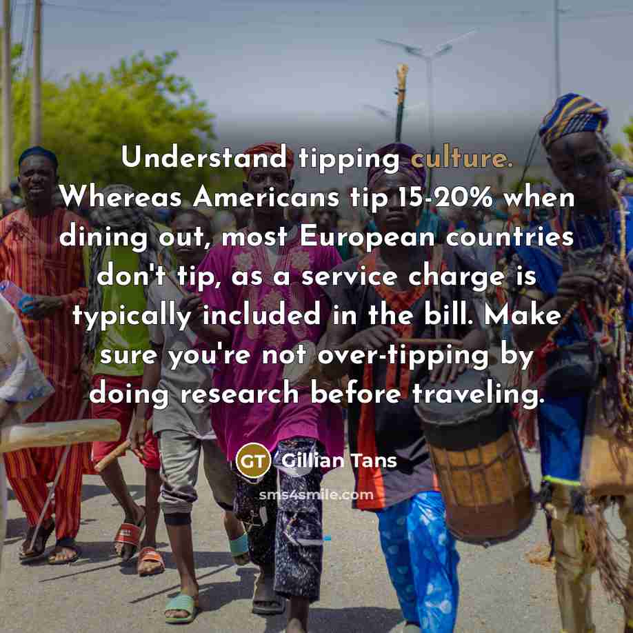 “Understand tipping culture. Whereas Americans tip 15-20% when dining out, most European countries don't tip, as a service charge is typically included in the bill. Make sure you're not over-tipping by doing research before traveling.” quote by Gillian Tans