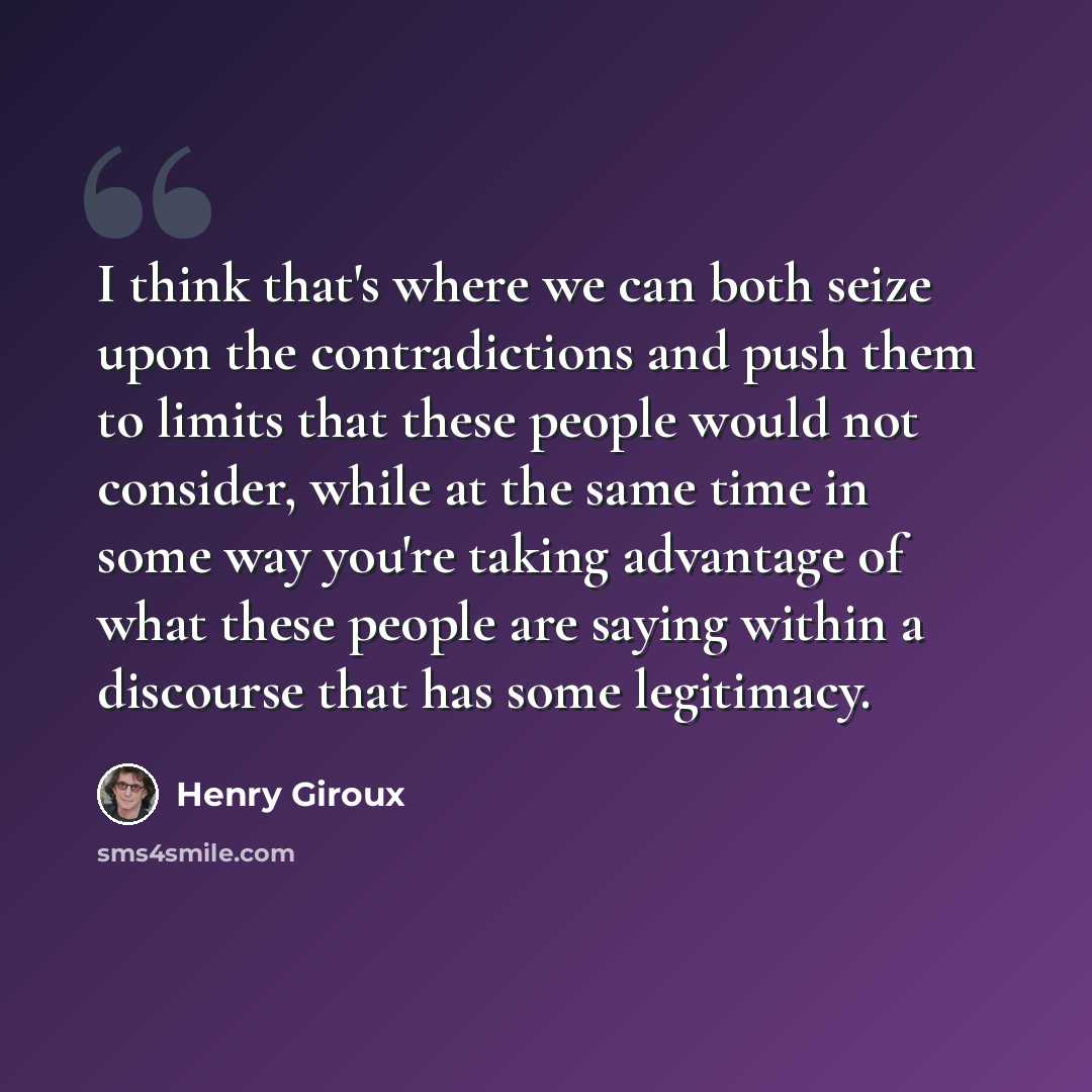 “I think that's where we can both seize upon the contradictions and push them to limits that these people would not consider, while at the same time in some way you're taking advantage of what these people are saying within a discourse that has some legitimacy.” quote by Henry Giroux