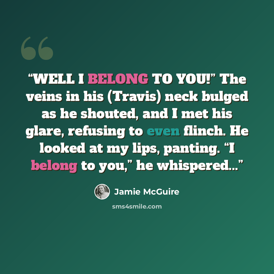 “WELL I BELONG TO YOU!” The veins in his (Travis) neck bulged as he shouted, and I met his glare, refusing to even flinch. He looked at my lips, panting. “I belong to you,” he whispered...” quote by Jamie McGuire