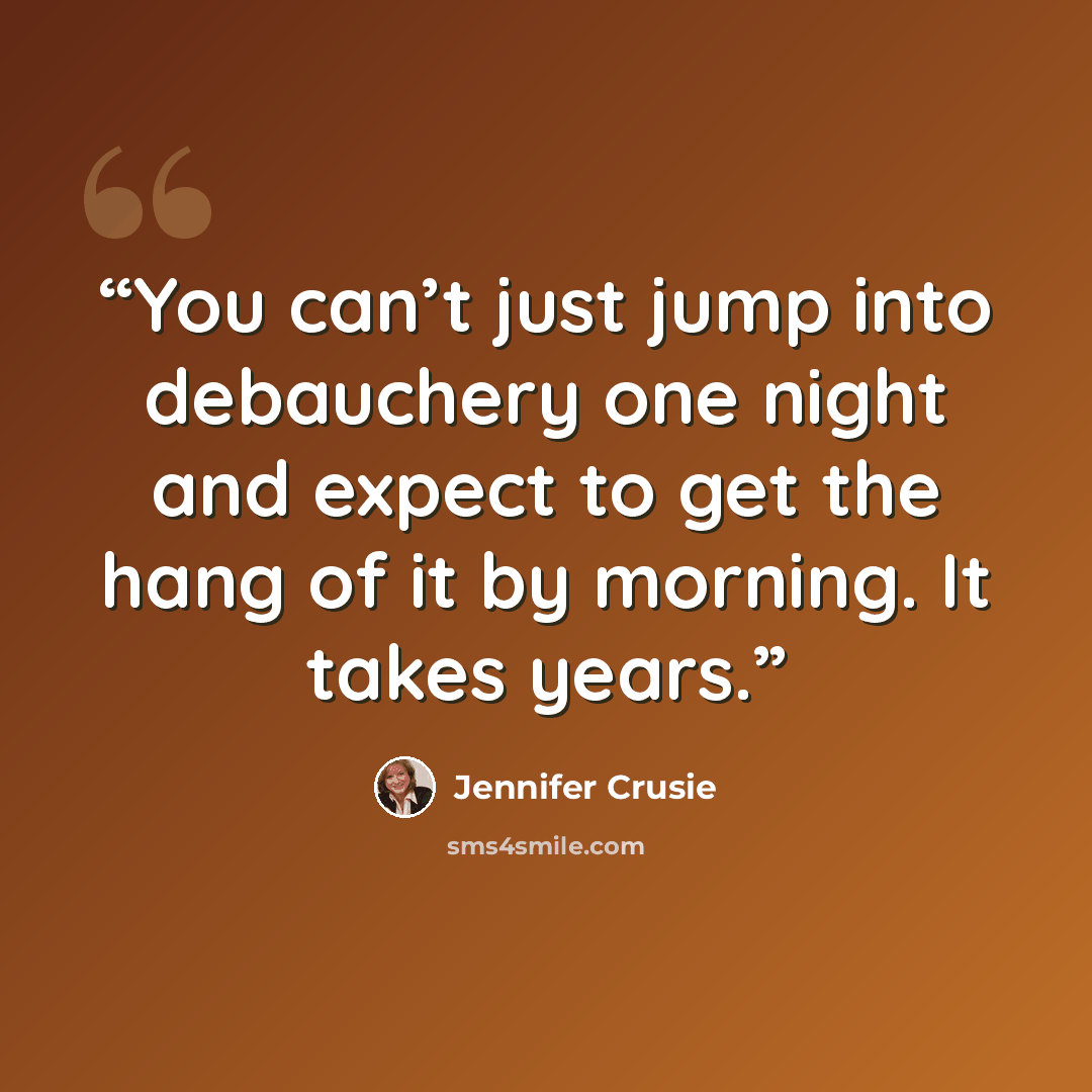 “You can’t just jump into debauchery one night and expect to get the hang of it by morning. It takes years.” quote by Jennifer Crusie