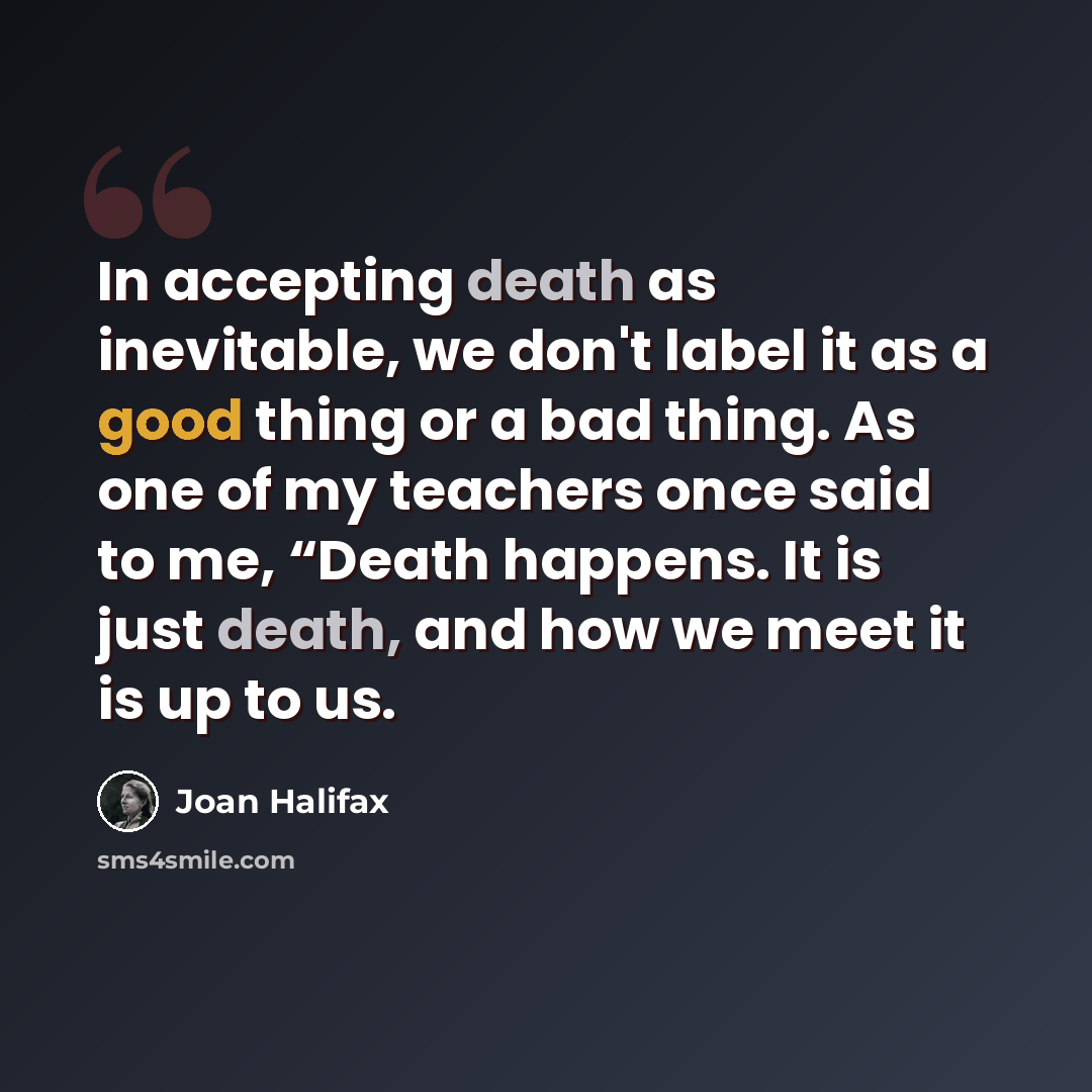 “In accepting death as inevitable, we don't label it as a good thing or a bad thing. As one of my teachers once said to me, “Death happens. It is just death, and how we meet it is up to us.” quote by Joan Halifax