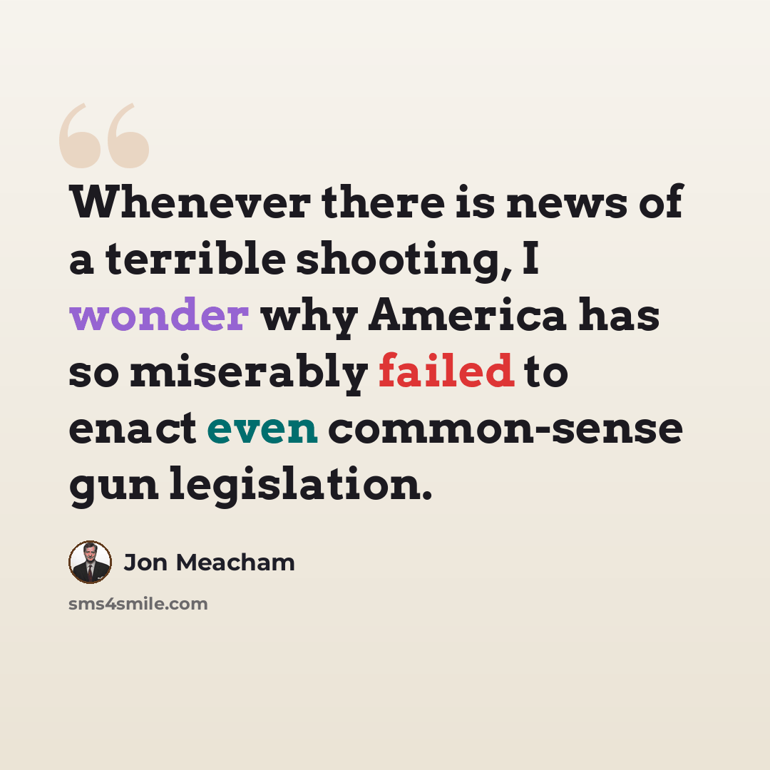 “Whenever there is news of a terrible shooting, I wonder why America has so miserably failed to enact even common-sense gun legislation.” quote by Jon Meacham