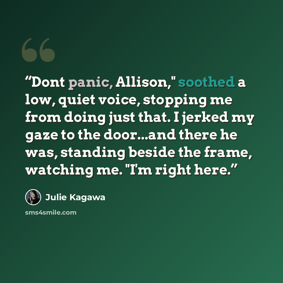 “Dont panic, Allison," soothed a low, quiet voice, stopping me from doing just that. I jerked my gaze to the door...and there he was, standing beside the frame, watching me. "I'm right here.” quote by Julie Kagawa