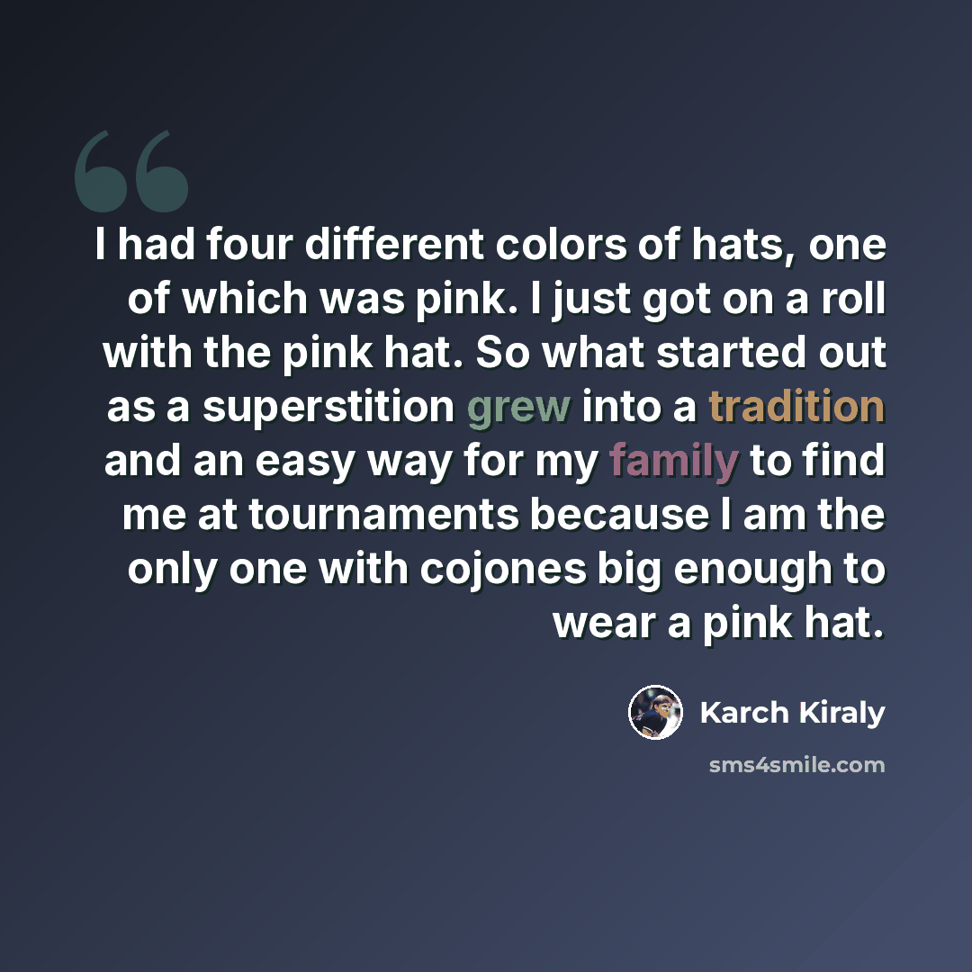 “I had four different colors of hats, one of which was pink. I just got on a roll with the pink hat. So what started out as a superstition grew into a tradition and an easy way for my family to find me at tournaments because I am the only one with cojones big enough to wear a pink hat.” quote by Karch Kiraly