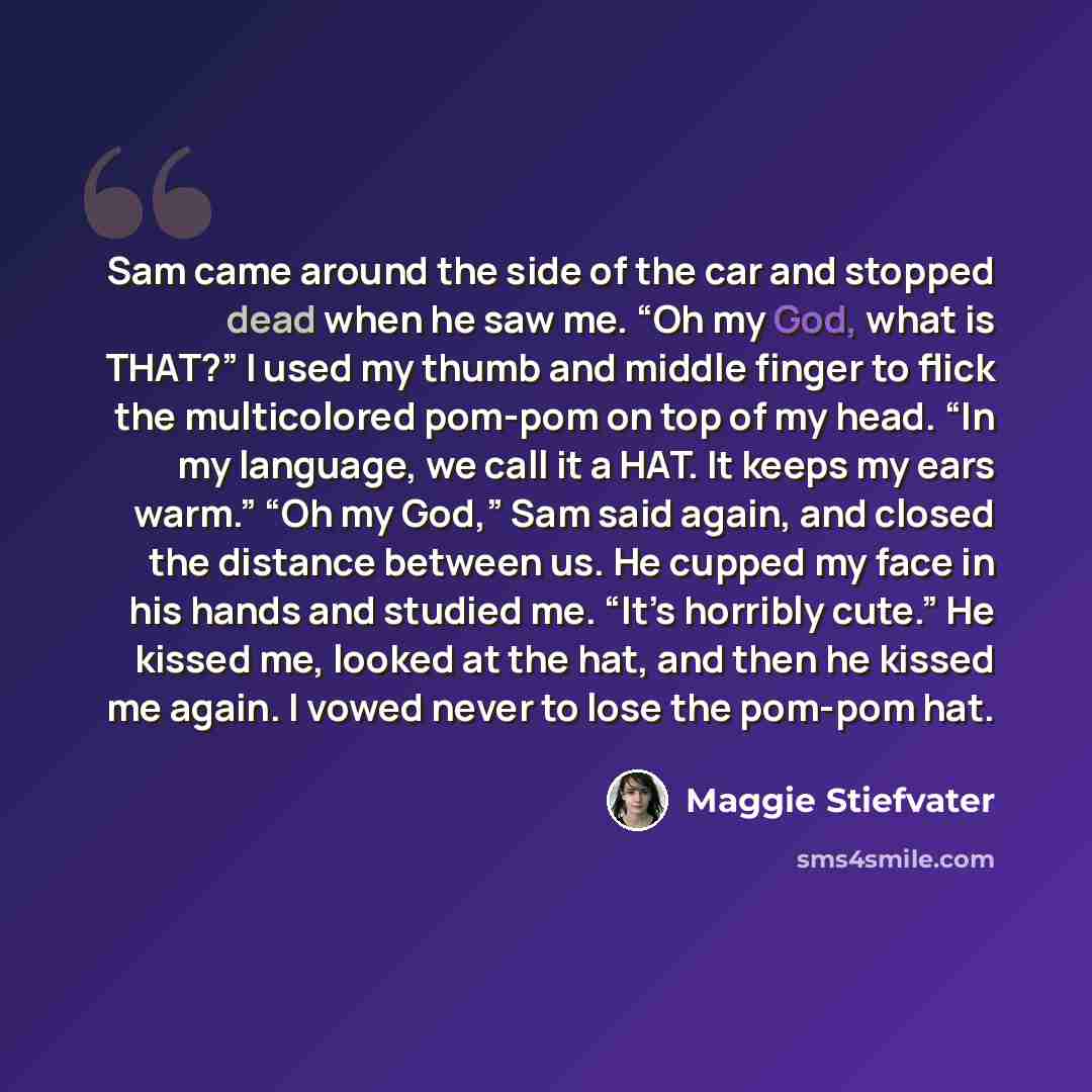 “Sam came around the side of the car and stopped dead when he saw me. “Oh my God, what is THAT?” I used my thumb and middle finger to flick the multicolored pom-pom on top of my head. “In my language, we call it a HAT. It keeps my ears warm.” “Oh my God,” Sam said again, and closed the distance…” quote by Maggie Stiefvater