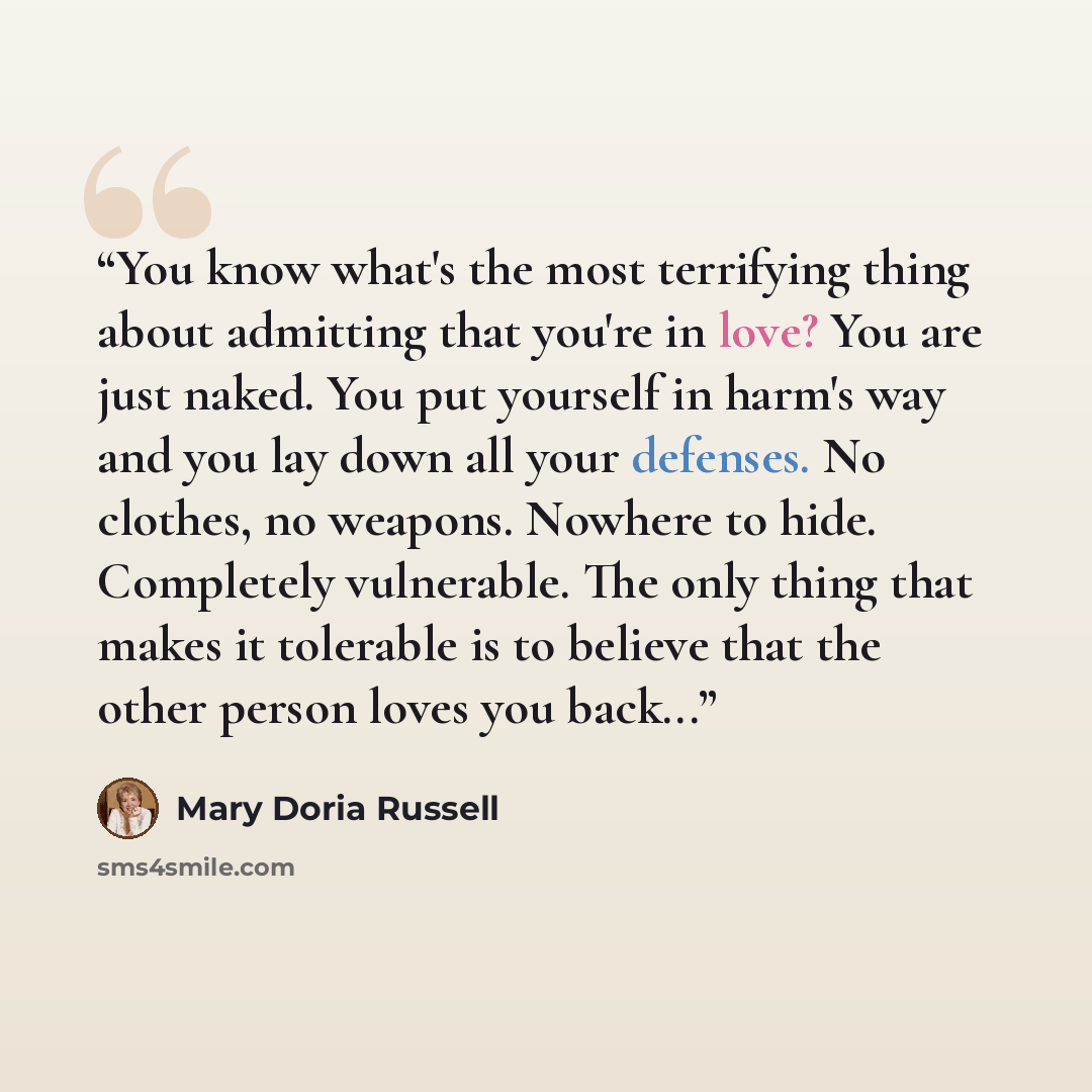 “You know what's the most terrifying thing about admitting that you're in love? You are just naked. You put yourself in harm's way and you lay down all your defenses. No clothes, no weapons. Nowhere to hide. Completely vulnerable. The only thing that makes it tolerable is to believe that the other…” quote by Mary Doria Russell