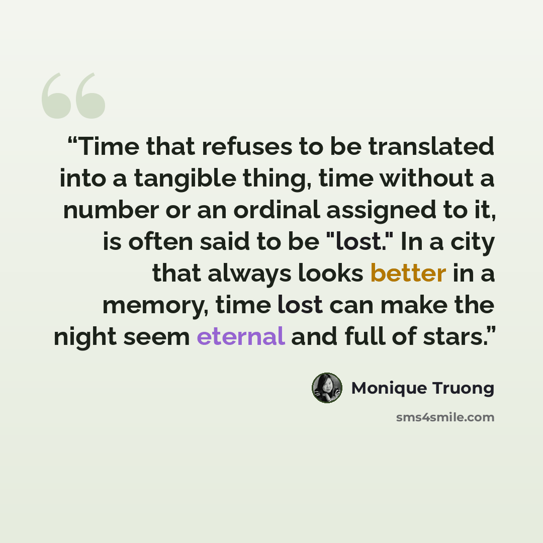 “Time that refuses to be translated into a tangible thing, time without a number or an ordinal assigned to it, is often said to be "lost." In a city that always looks better in a memory, time lost can make the night seem eternal and full of stars.” quote by Monique Truong