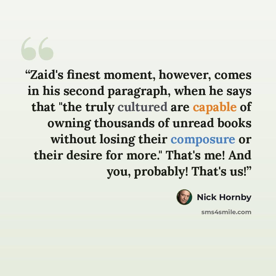 “Zaid's finest moment, however, comes in his second paragraph, when he says that "the truly cultured are capable of owning thousands of unread books without losing their composure or their desire for more." That's me! And you, probably! That's us!” quote by Nick Hornby
