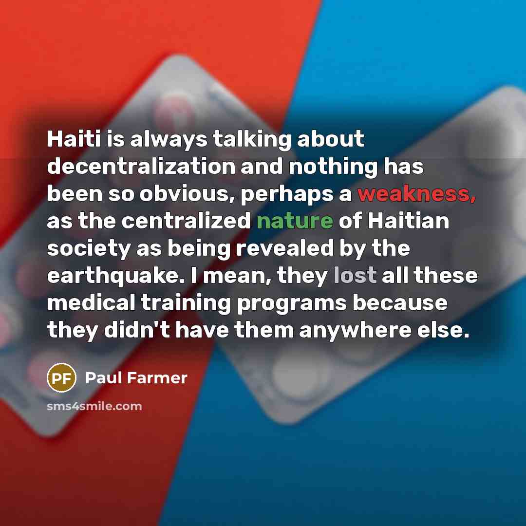 “Haiti is always talking about decentralization and nothing has been so obvious, perhaps a weakness, as the centralized nature of Haitian society as being revealed by the earthquake. I mean, they lost all these medical training programs because they didn't have them anywhere else.” quote by Paul Farmer