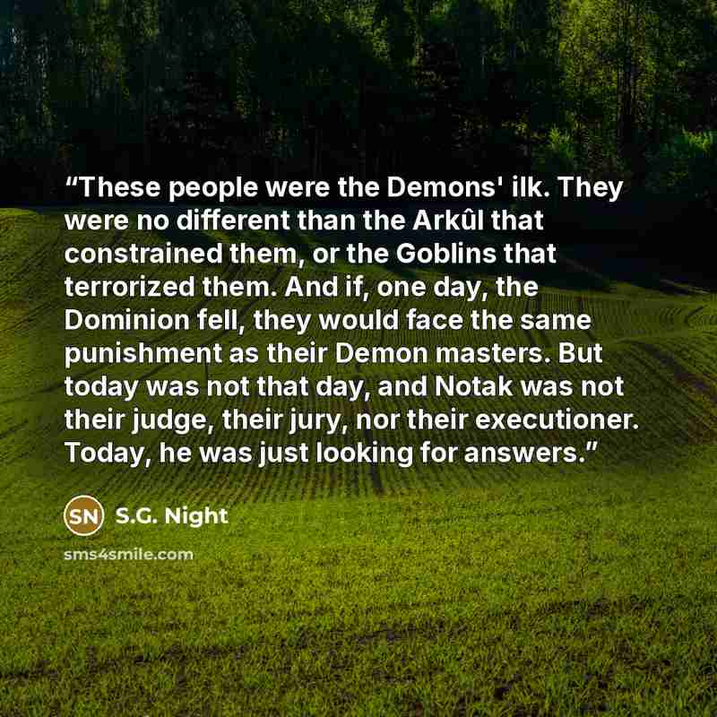 “These people were the Demons' ilk. They were no different than the Arkûl that constrained them, or the Goblins that terrorized them. And if, one day, the Dominion fell, they would face the same punishment as their Demon masters. But today was not that day, and Notak was not their judge, their…” quote by S.G. Night