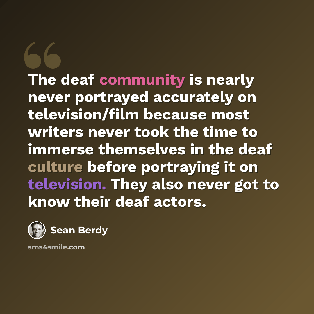 “The deaf community is nearly never portrayed accurately on television/film because most writers never took the time to immerse themselves in the deaf culture before portraying it on television. They also never got to know their deaf actors.” quote by Sean Berdy