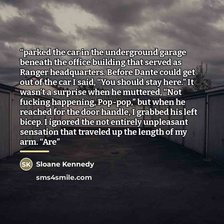 “parked the car in the underground garage beneath the office building that served as Ranger headquarters. Before Dante could get out of the car I said, “You should stay here.” It wasn’t a surprise when he muttered, “Not fucking happening, Pop-pop,” but when he reached for the door handle, I grabbed…” quote by Sloane Kennedy