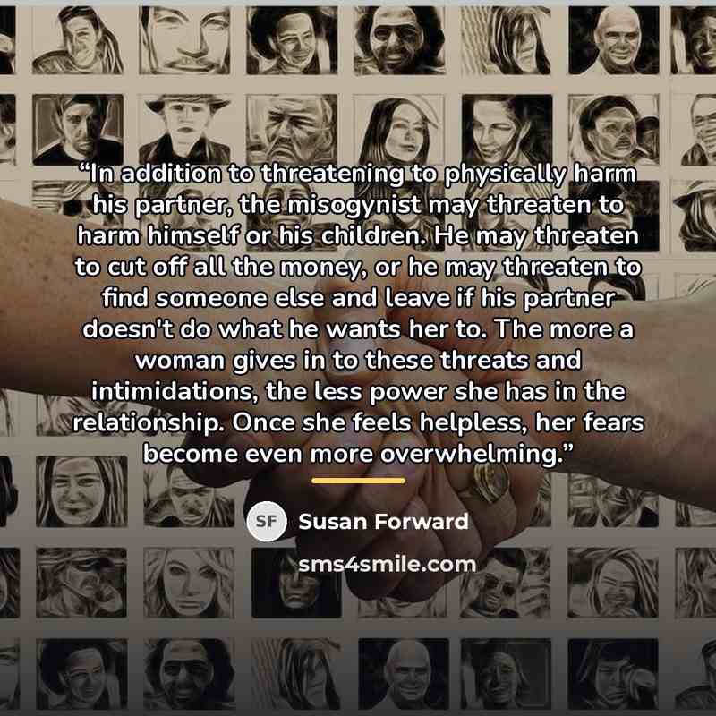 “In addition to threatening to physically harm his partner, the misogynist may threaten to harm himself or his children. He may threaten to cut off all the money, or he may threaten to find someone else and leave if his partner doesn't do what he wants her to. The more a woman gives in to these…” quote by Susan Forward
