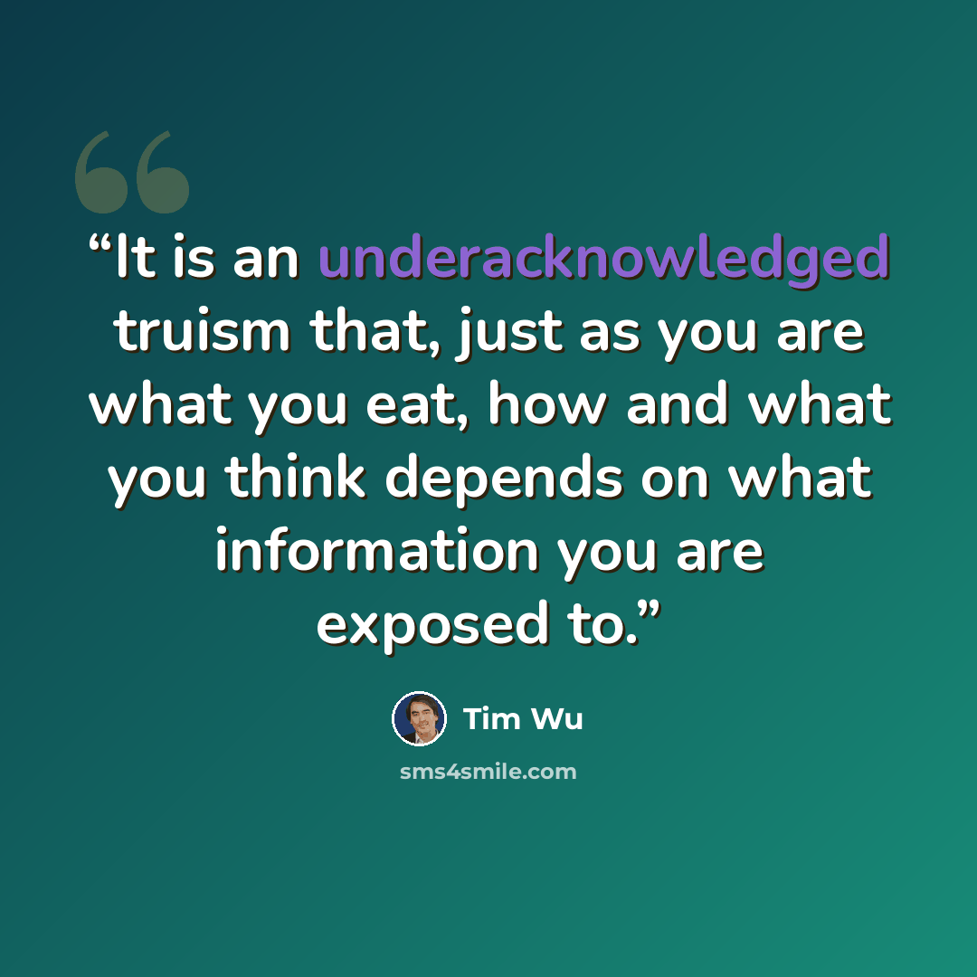 “It is an underacknowledged truism that, just as you are what you eat, how and what you think depends on what information you are exposed to.” quote by Tim Wu