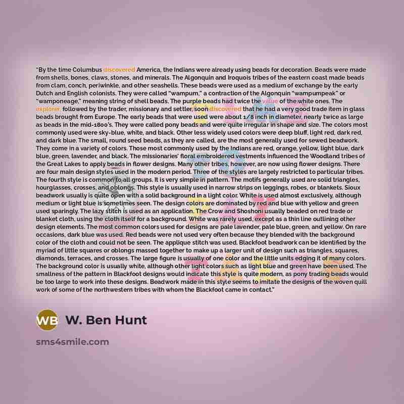 “By the time Columbus discovered America, the Indians were already using beads for decoration. Beads were made from shells, bones, claws, stones, and minerals. The Algonquin and Iroquois tribes of the eastern coast made beads from clam, conch, periwinkle, and other seashells. These beads were used…” quote by W. Ben Hunt