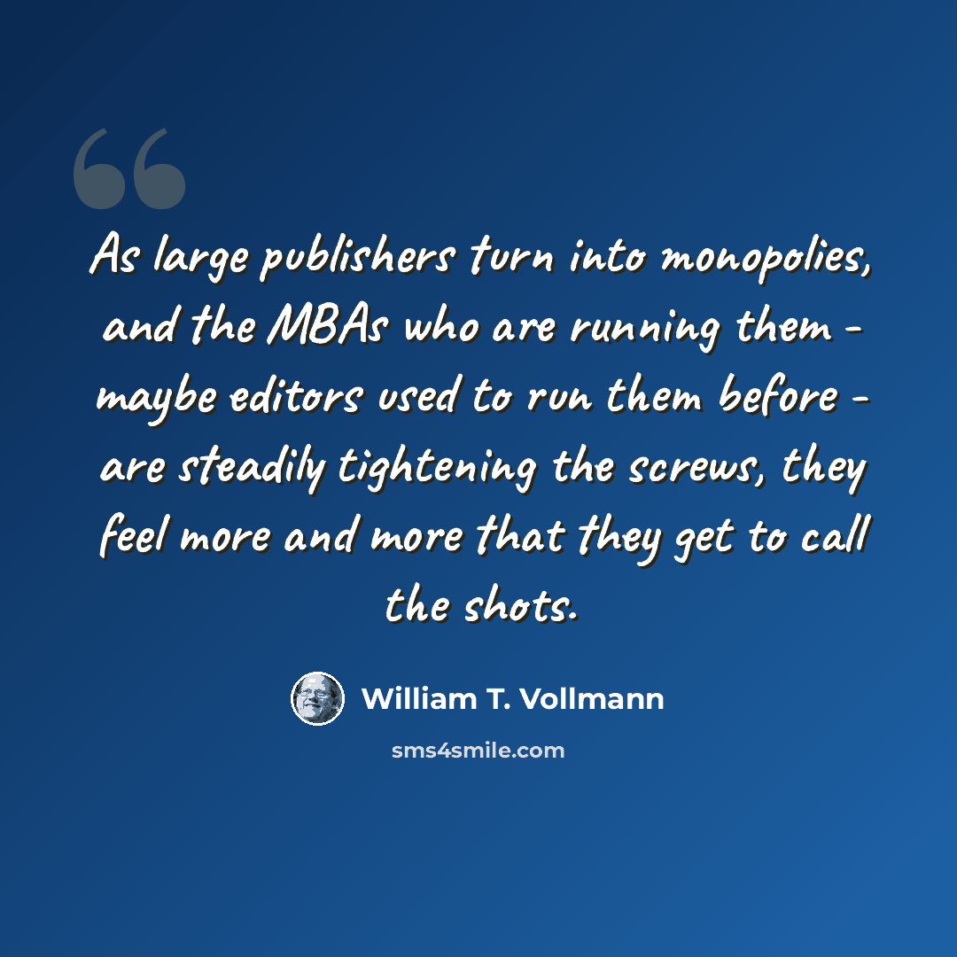 “As large publishers turn into monopolies, and the MBAs who are running them - maybe editors used to run them before - are steadily tightening the screws, they feel more and more that they get to call the shots.” quote by William T. Vollmann