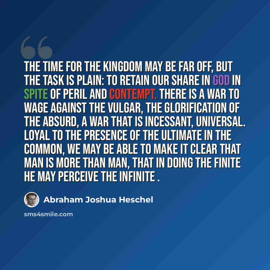 “The time for the kingdom may be far off, but the task is plain: to retain our share in God in spite of peril and contempt. There is a war to wage against the vulgar, the glorification of the absurd, a war that is incessant, universal. Loyal to the presence of the ultimate in the common, we may be…” quote by Abraham Joshua Heschel