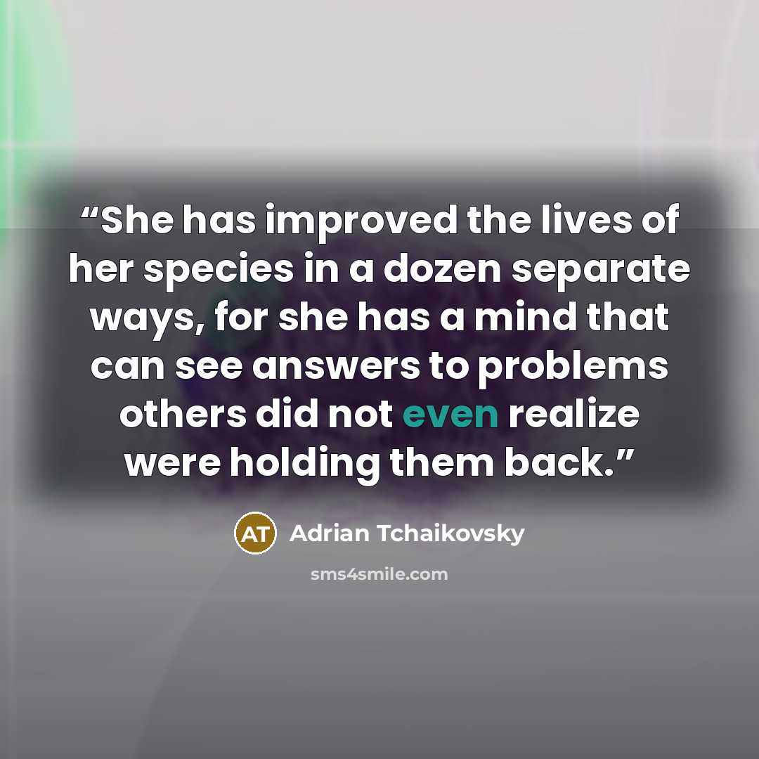 “She has improved the lives of her species in a dozen separate ways, for she has a mind that can see answers to problems others did not even realize were holding them back.” quote by Adrian Tchaikovsky