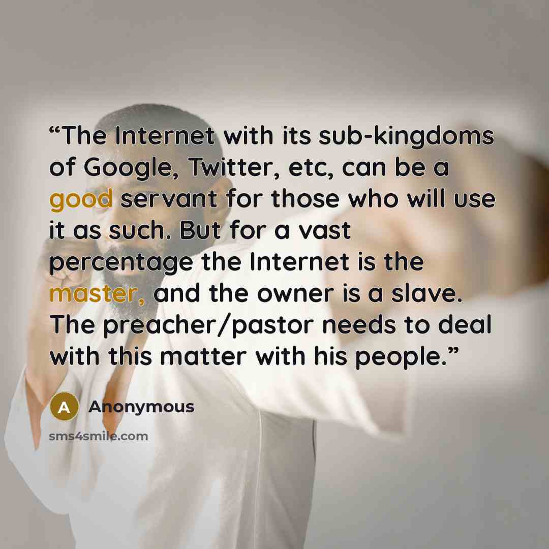 “The Internet with its sub-kingdoms of Google, Twitter, etc, can be a good servant for those who will use it as such. But for a vast percentage the Internet is the master, and the owner is a slave. The preacher/pastor needs to deal with this matter with his people.” quote by Anonymous