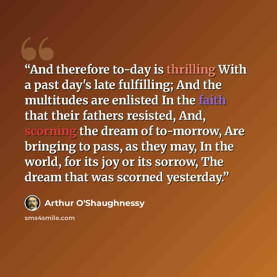 “And therefore to-day is thrilling With a past day's late fulfilling; And the multitudes are enlisted In the faith that their fathers resisted, And, scorning the dream of to-morrow, Are bringing to pass, as they may, In the world, for its joy or its sorrow, The dream that was scorned yesterday.” quote by Arthur O'Shaughnessy