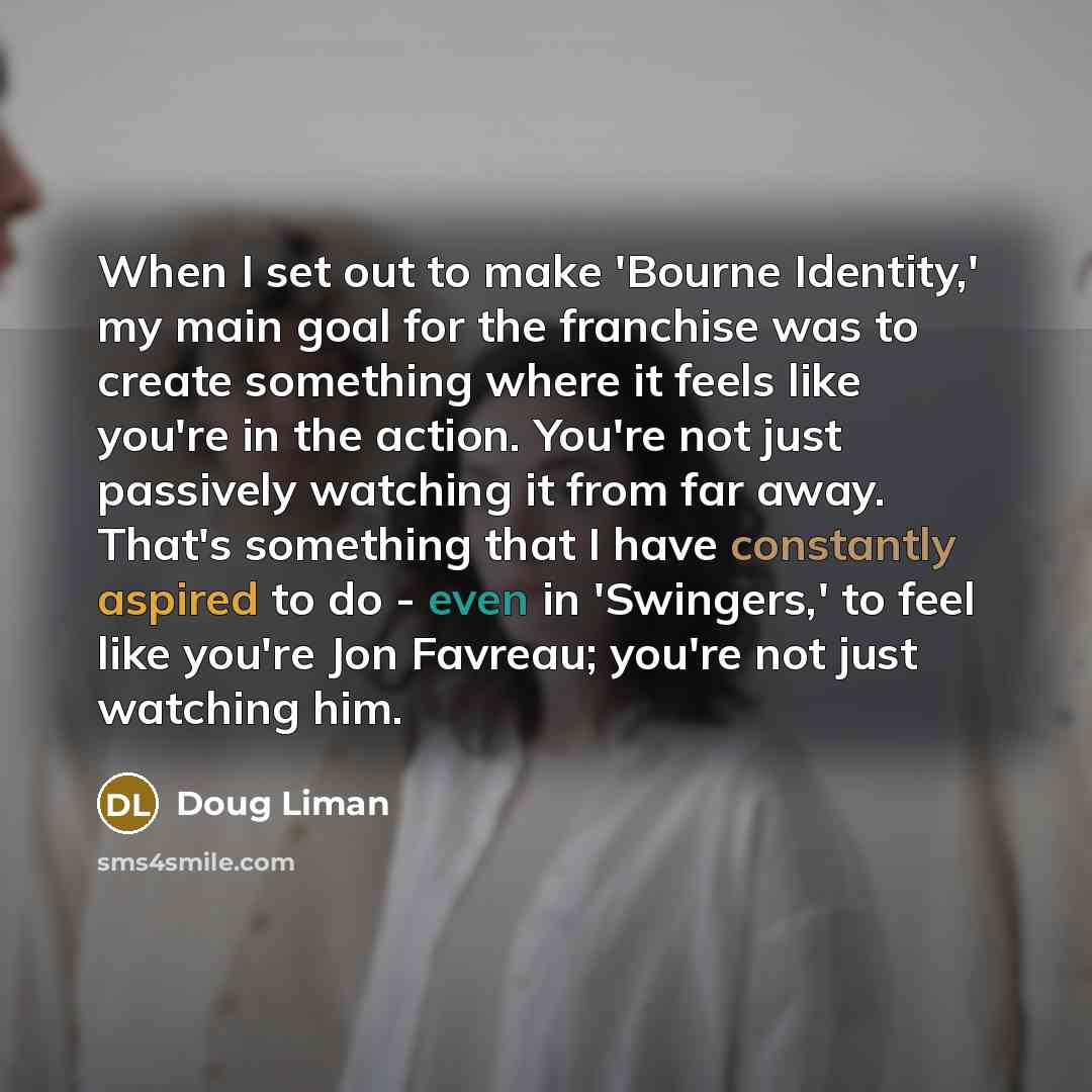 “When I set out to make 'Bourne Identity,' my main goal for the franchise was to create something where it feels like you're in the action. You're not just passively watching it from far away. That's something that I have constantly aspired to do - even in 'Swingers,' to feel like you're Jon…” quote by Doug Liman