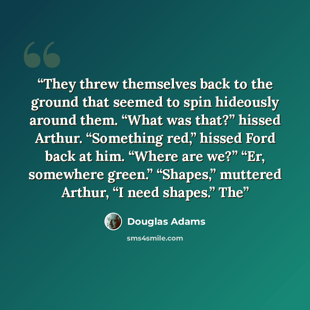 “They threw themselves back to the ground that seemed to spin hideously around them. “What was that?” hissed Arthur. “Something red,” hissed Ford back at him. “Where are we?” “Er, somewhere green.” “Shapes,” muttered Arthur, “I need shapes.” The” quote by Douglas Adams