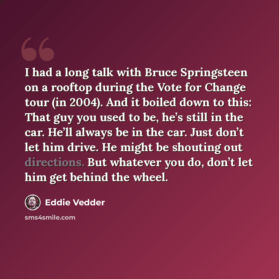 “I had a long talk with Bruce Springsteen on a rooftop during the Vote for Change tour (in 2004). And it boiled down to this: That guy you used to be, he’s still in the car. He’ll always be in the car. Just don’t let him drive. He might be shouting out directions. But whatever you do, don’t let him…” quote by Eddie Vedder