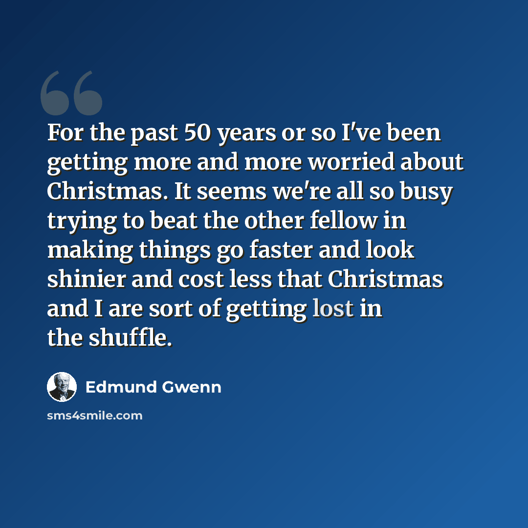 “For the past 50 years or so I've been getting more and more worried about Christmas. It seems we're all so busy trying to beat the other fellow in making things go faster and look shinier and cost less that Christmas and I are sort of getting lost in the shuffle.” quote by Edmund Gwenn