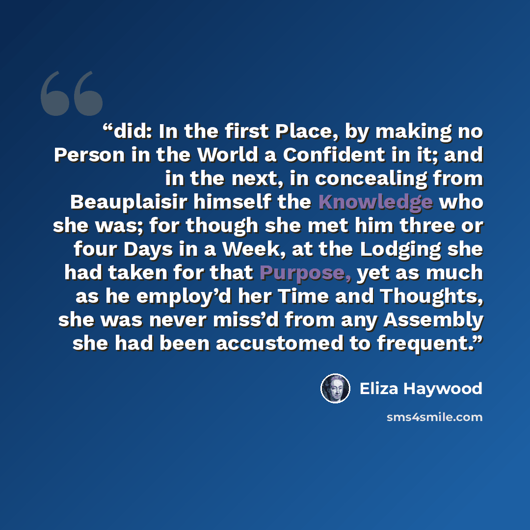 “did: In the first Place, by making no Person in the World a Confident in it; and in the next, in concealing from Beauplaisir himself the Knowledge who she was; for though she met him three or four Days in a Week, at the Lodging she had taken for that Purpose, yet as much as he employ’d her Time…” quote by Eliza Haywood