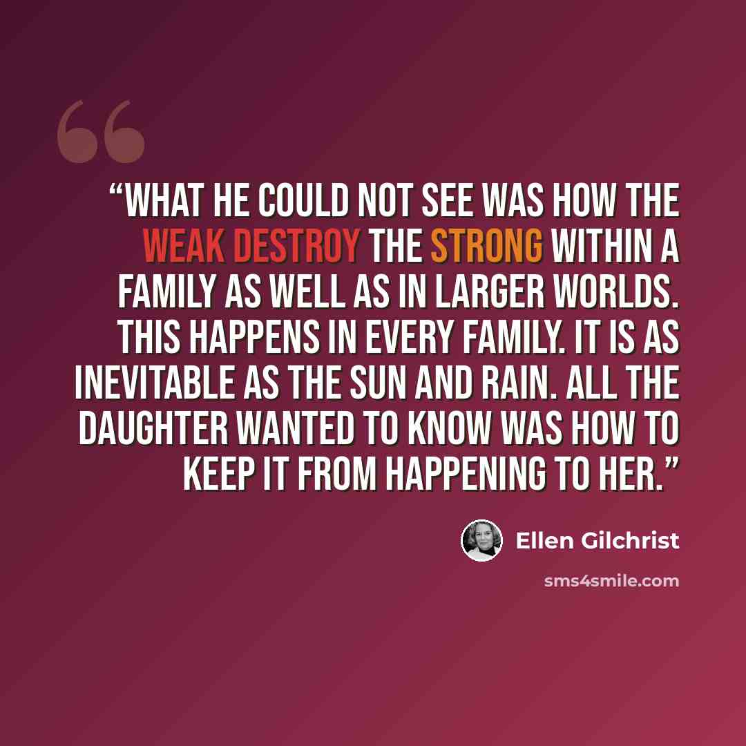 “What he could not see was how the weak destroy the strong within a family as well as in larger worlds. This happens in every family. It is as inevitable as the sun and rain. All the daughter wanted to know was how to keep it from happening to her.” quote by Ellen Gilchrist