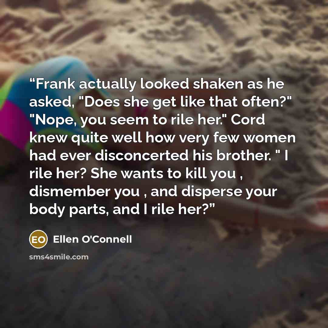 “Frank actually looked shaken as he asked, "Does she get like that often?" "Nope, you seem to rile her." Cord knew quite well how very few women had ever disconcerted his brother. " I rile her? She wants to kill you , dismember you , and disperse your body parts, and I rile her?” quote by Ellen O'Connell