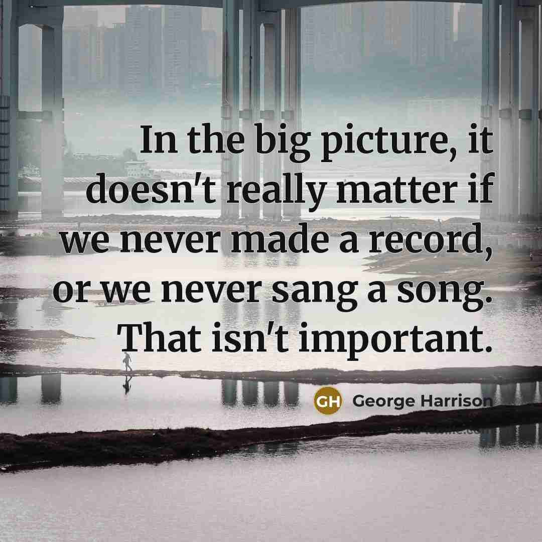 “In the big picture, it doesn't really matter if we never made a record, or we never sang a song. That isn't important.” quote by George Harrison
