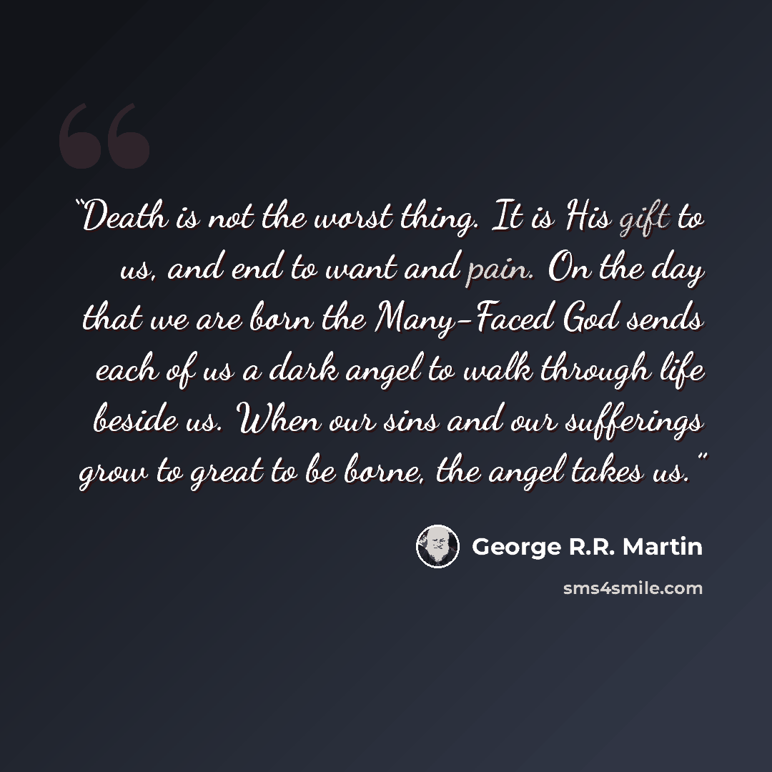 “Death is not the worst thing. It is His gift to us, and end to want and pain. On the day that we are born the Many-Faced God sends each of us a dark angel to walk through life beside us. When our sins and our sufferings grow to great to be borne, the angel takes us.” quote by George R.R. Martin