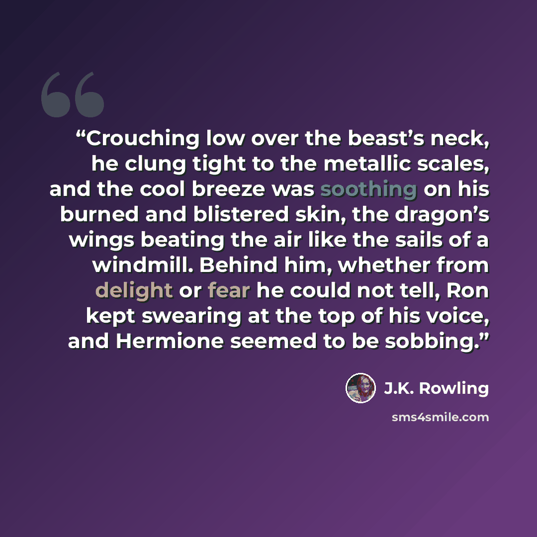 “Crouching low over the beast’s neck, he clung tight to the metallic scales, and the cool breeze was soothing on his burned and blistered skin, the dragon’s wings beating the air like the sails of a windmill. Behind him, whether from delight or fear he could not tell, Ron kept swearing at the top…” quote by J.K. Rowling