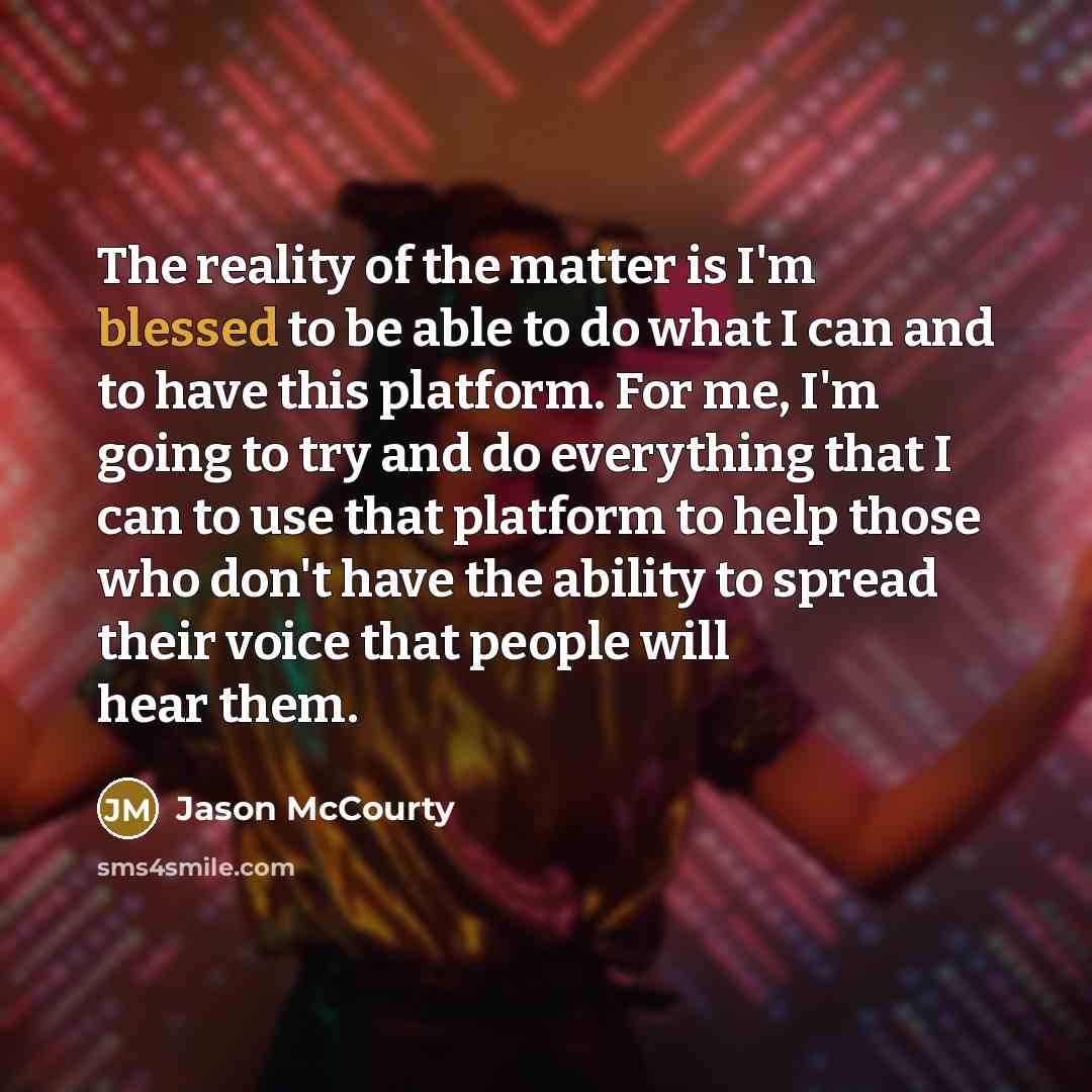 “The reality of the matter is I'm blessed to be able to do what I can and to have this platform. For me, I'm going to try and do everything that I can to use that platform to help those who don't have the ability to spread their voice that people will hear them.” quote by Jason McCourty