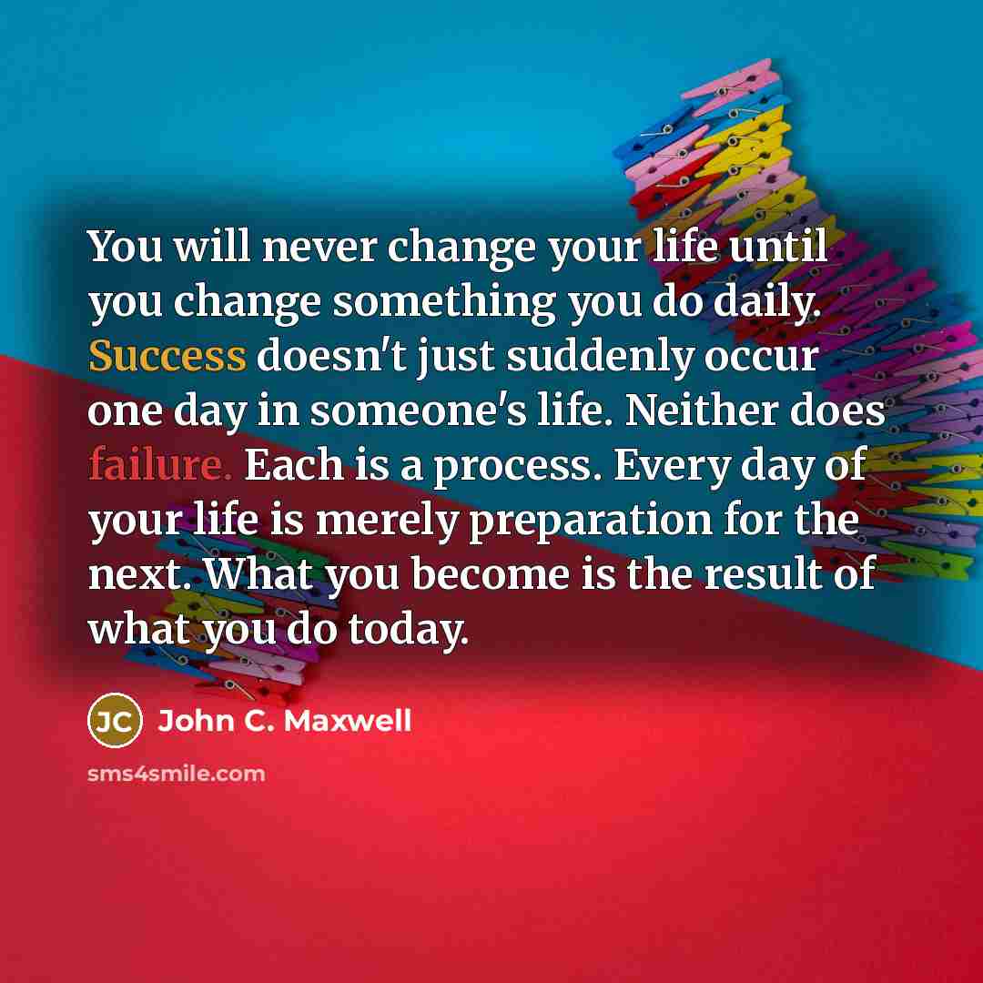 “You will never change your life until you change something you do daily. Success doesn't just suddenly occur one day in someone's life. Neither does failure. Each is a process. Every day of your life is merely preparation for the next. What you become is the result of what you do today.” quote by John C. Maxwell