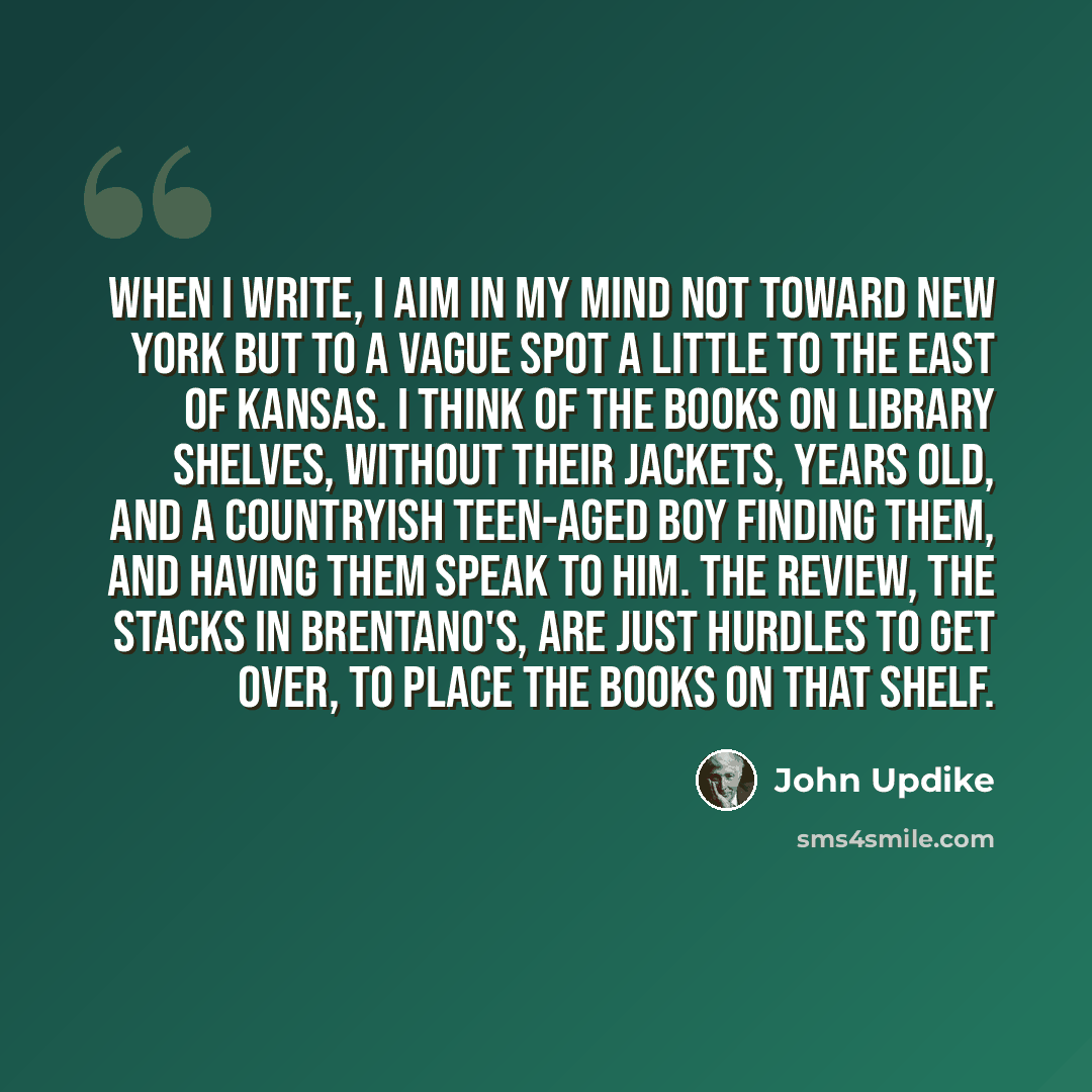 “When I write, I aim in my mind not toward New York but to a vague spot a little to the east of Kansas. I think of the books on library shelves, without their jackets, years old, and a countryish teen-aged boy finding them, and having them speak to him. The review, the stacks in Brentano's, are…” quote by John Updike
