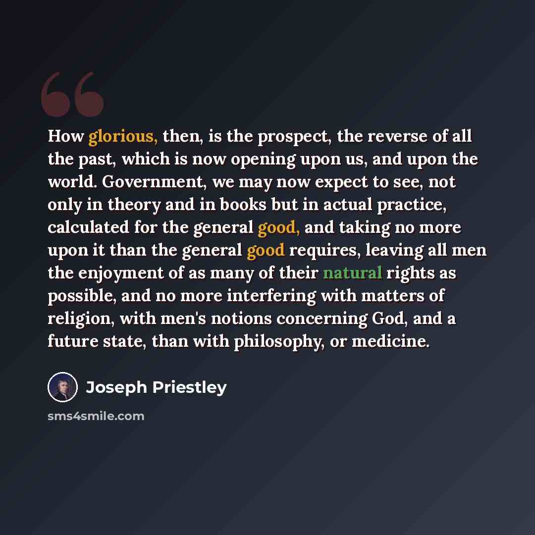 “How glorious, then, is the prospect, the reverse of all the past, which is now opening upon us, and upon the world. Government, we may now expect to see, not only in theory and in books but in actual practice, calculated for the general good, and taking no more upon it than the general good…” quote by Joseph Priestley