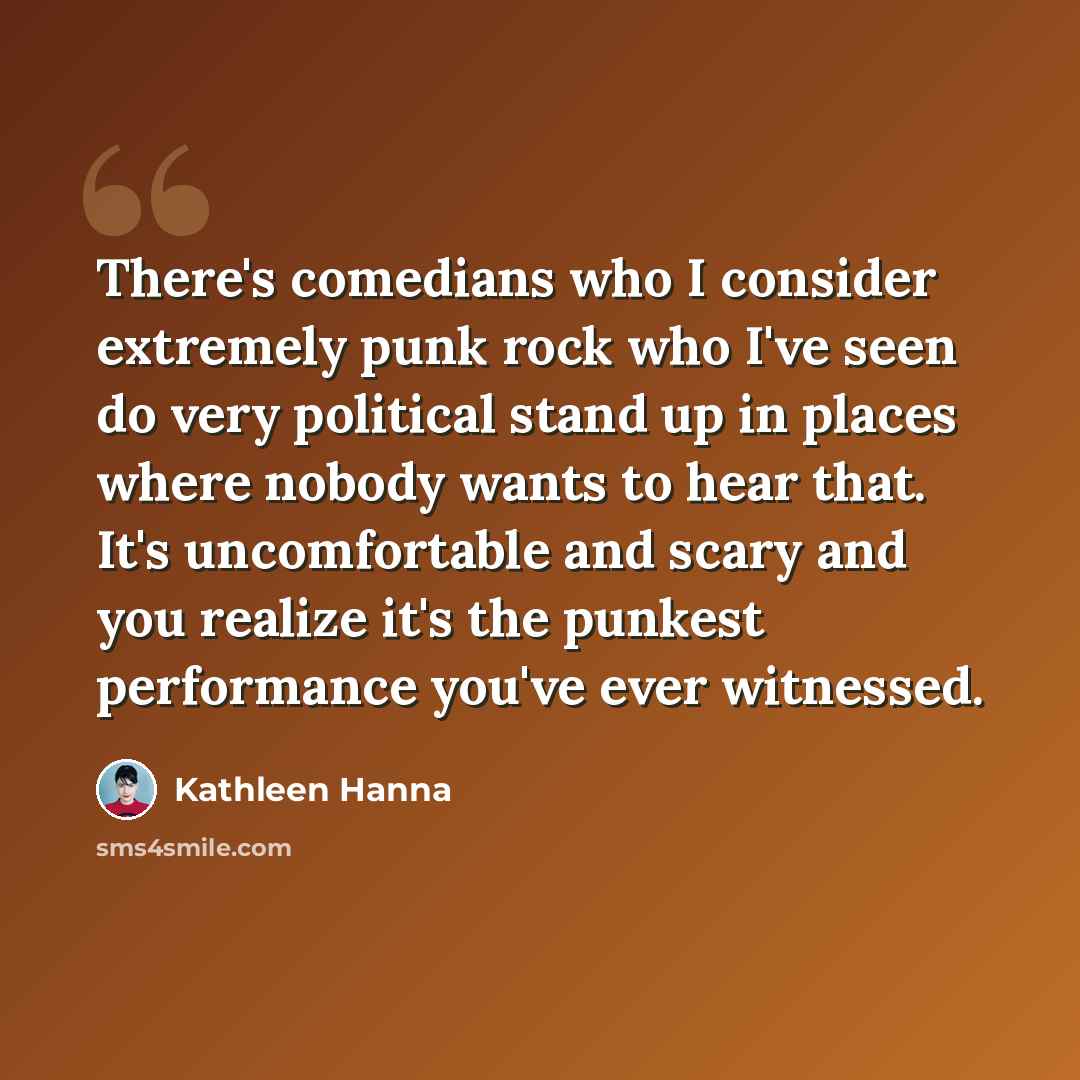 “There's comedians who I consider extremely punk rock who I've seen do very political stand up in places where nobody wants to hear that. It's uncomfortable and scary and you realize it's the punkest performance you've ever witnessed.” quote by Kathleen Hanna