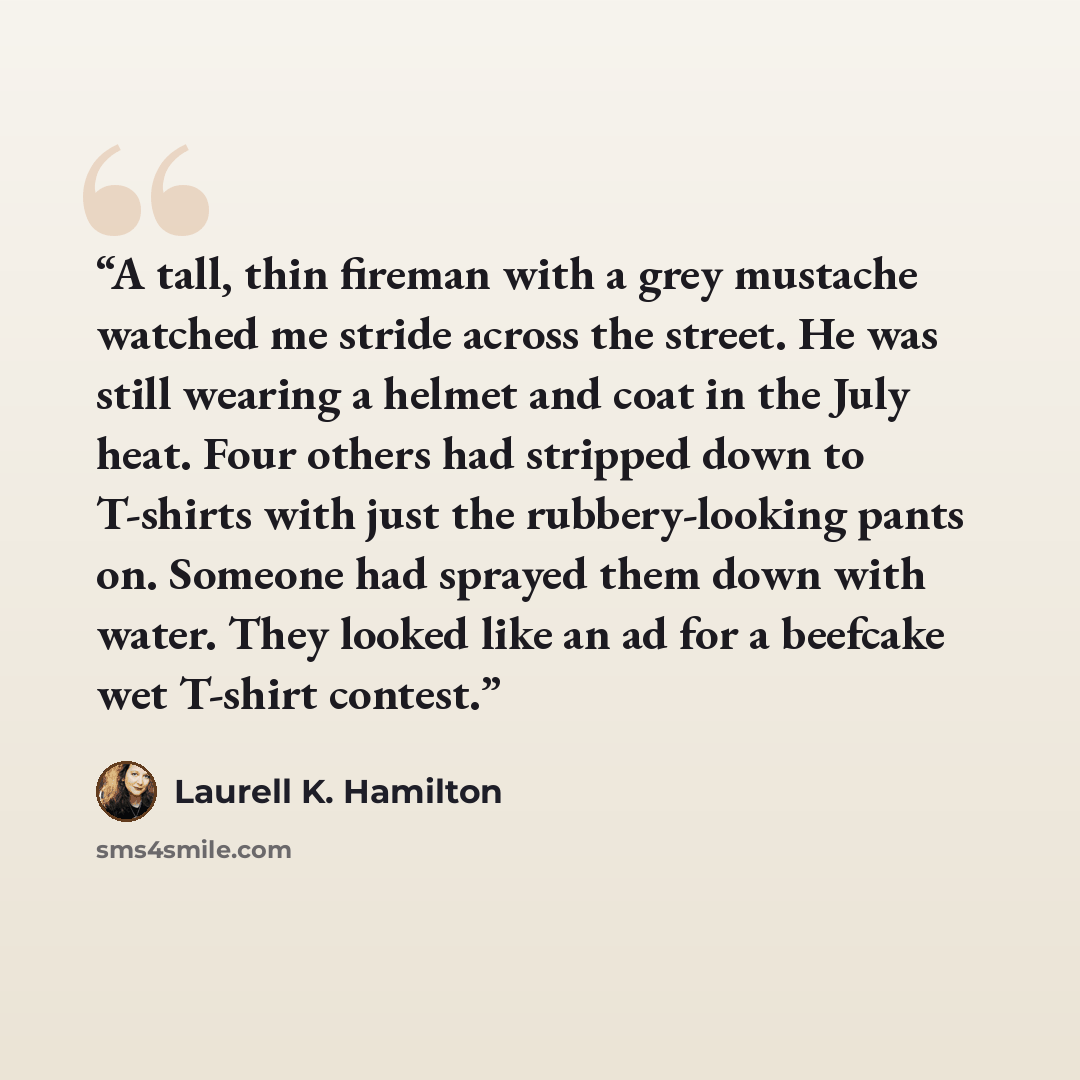 “A tall, thin fireman with a grey mustache watched me stride across the street. He was still wearing a helmet and coat in the July heat. Four others had stripped down to T-shirts with just the rubbery-looking pants on. Someone had sprayed them down with water. They looked like an ad for a beefcake…” quote by Laurell K. Hamilton
